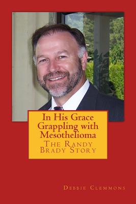 In His Grace, Grappling with Mesothelioma: The Randy Brady Story - Kazan, Steven, and Baker, Greg (Editor), and Clemmons, Debbie