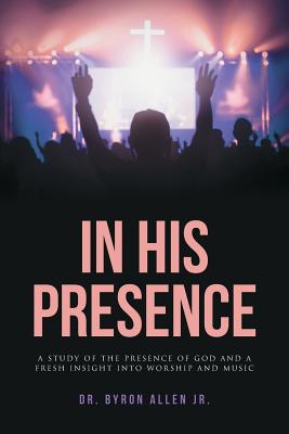 In His Presence: A Study of the Presence of God and a Fresh Insight into Worship and Music - Allen, Byron, Dr., Jr.