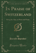 In Praise of Switzerland: Being the Alps, in Prose and Verse (Classic Reprint)