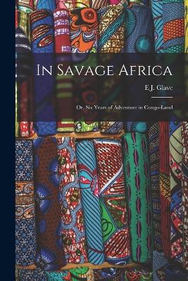 In Savage Africa: Or, Six Years of Adventure in Congo-Land - Glave, E J