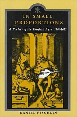 In Small Proportions: A Poetics Ov the English Ayre, 1596-1622 - Fishclin, Daniel, and Fischlin, Daniel