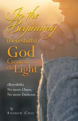 In the Beginning (Bereshith) God Created the Light: (Bereshith) No More Chaos, No More Darkenss - Choi, Andrew