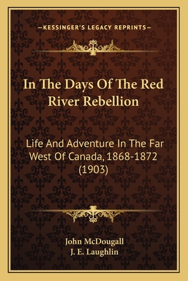 In The Days Of The Red River Rebellion: Life And Adventure In The Far West Of Canada, 1868-1872 (1903) - McDougall, John