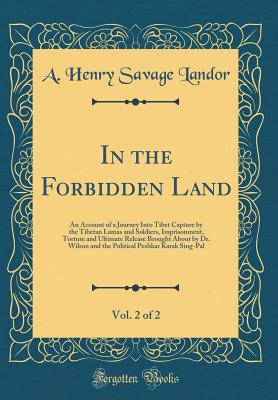 In the Forbidden Land, Vol. 2 of 2: An Account of a Journey Into Tibet Capture by the Tibetan Lamas and Soldiers, Imprisonment, Torture and Ultimate Release Brought about by Dr. Wilson and the Political Peshkar Karak Sing-Pal (Classic Reprint) - Landor, A Henry Savage