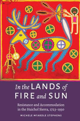 In the Lands of Fire and Sun: Resistance and Accommodation in the Huichol Sierra, 1723-1930 - McArdle Stephens, Michele