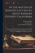 In The Matter Of Rancho Las Cruces, Santa Barbara County, California: Petition To Congress By Claimants, Asking The Passage Of An Act Authorizing Them To Present Their Claim To The U.s. District Court In And For The District Of California