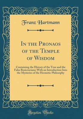 In the Pronaos of the Temple of Wisdom: Containing the History of the True and the False Rosicrucians; With an Introduction Into the Mysteries of the Hermetic Philosophy (Classic Reprint) - Hartmann, Franz