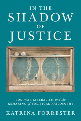 In the Shadow of Justice: Postwar Liberalism and the Remaking of Political Philosophy - Forrester, Katrina