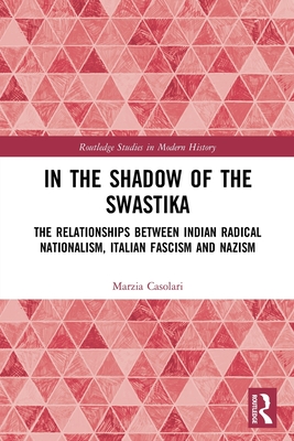 In the Shadow of the Swastika: The Relationships Between Indian Radical Nationalism, Italian Fascism and Nazism - Casolari, Marzia