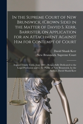 In the Supreme Court of New Brunswick, (Crown Side) in the Matter of David S. Kerr, Barrister, on Application for an Attachment Against Him for Contempt of Court [microform]: Argued Trinity Term, June 1881: Respectfully Dedicated to the Legal... - Kerr, David Shank, and New Brunswick Supreme Court (Creator)