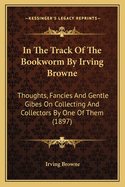 In the Track of the Bookworm by Irving Browne: Thoughts, Fancies and Gentle Gibes on Collecting and Collectors by One of Them (1897)