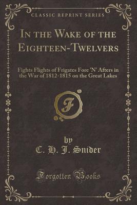 In the Wake of the Eighteen-Twelvers: Fights Flights of Frigates Fore 'n' Afters in the War of 1812-1815 on the Great Lakes (Classic Reprint) - Snider, C H J