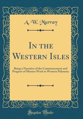 In the Western Isles: Being a Narrative of the Commencement and Progress of Mission Work in Western Polynesia (Classic Reprint) - Murray, A W