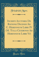 Incerti Auctoris de Ratione Dicendi Ad C. Herennium Libri IV (M. Tulli Ciceronis Ad Herennium Libri VI) (Classic Reprint)