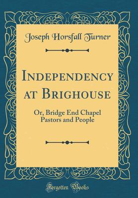 Independency at Brighouse: Or, Bridge End Chapel Pastors and People (Classic Reprint) - Turner, Joseph Horsfall