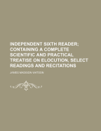 Independent Sixth Reader; Containing a Complete Scientific and Practical Treatise on Elocution, Select Readings and Recitations