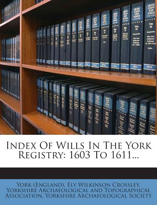 Index of Wills in the York Registry: 1603 to 1611... - (England), York, and Ely Wilkinson Crossley (Creator), and Yorkshire Archaeological and Topographic (Creator)