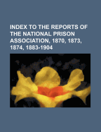 Index to the Reports of the National Prison Association, 1870, 1873, 1874, 1883-1904 (Classic Reprint)