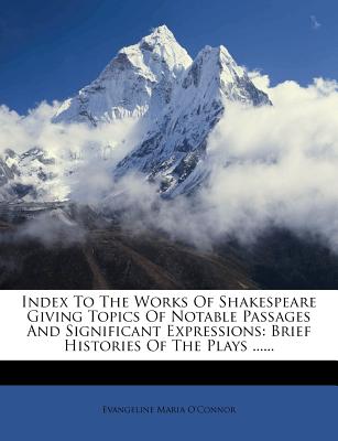 Index to the Works of Shakespeare Giving Topics of Notable Passages and Significant Expressions: Brief Histories of the Plays ...... - O'Connor, Evangeline Maria