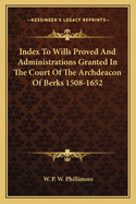 Index to Wills Proved and Administrations Granted in the Court of the Archdeacon of Berks: 1508 to 1652 (Classic Reprint)