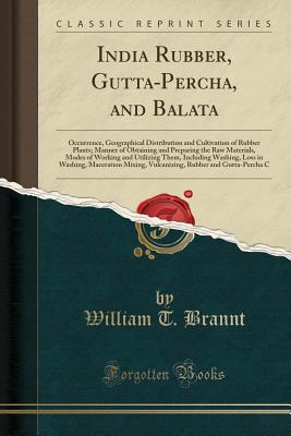 India Rubber, Gutta-Percha, and Balata: Occurrence, Geographical Distribution and Cultivation of Rubber Plants; Manner of Obtaining and Preparing the Raw Materials, Modes of Working and Utilizing Them, Including Washing, Loss in Washing, Maceration Mixing - Brannt, William T