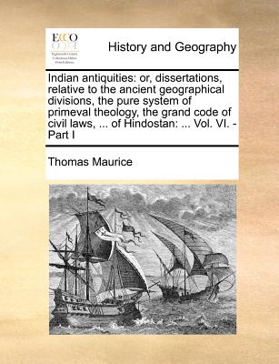 Indian Antiquities: Or, Dissertations, Relative to the Ancient Geographical Divisions, the Pure System of Primeval Theology, the Grand Code of Civil Laws, ... of Hindostan: ... Vol. VI. - Part I - Maurice, Thomas