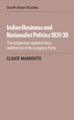 Indian Business and Nationalist Politics 1931-39: The Indigenous Capitalist Class and the Rise of the Congress Party - Markovits, Claude