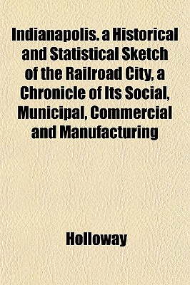 Indianapolis. a Historical and Statistical Sketch of the Railroad City, a Chronicle of Its Social, Municipal, Commercial and Manufacturing - Holloway, Cynthia