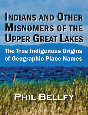 Indians and Other Misnomers of the Upper Great Lakes: The True Indigenous Origins of Geographic Place Names - Bellfy, Phil