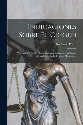 Indicaciones Sobre El Origen: Vicisitudes Y Estado Que Guardan Actualmente Las Rentas Generales De La Federacion Mexicana... - Prieto, Guillermo