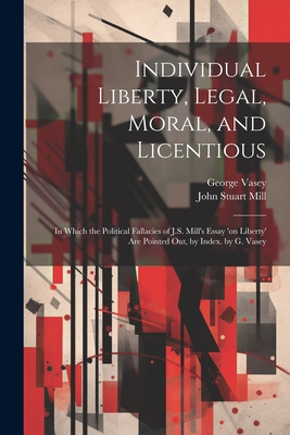 Individual Liberty, Legal, Moral, and Licentious: In Which the Political Fallacies of J.S. Mill's Essay 'on Liberty' Are Pointed Out, by Index. by G. Vasey - Mill, John Stuart, and Vasey, George