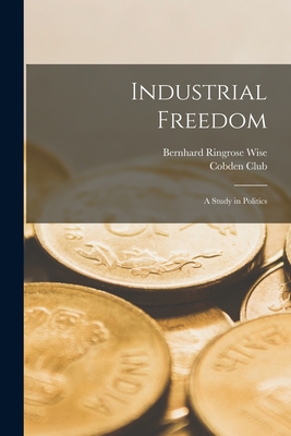 Industrial Freedom: a Study in Politics - Wise, Bernhard Ringrose 1858-, and London England Cobden Club (Creator)