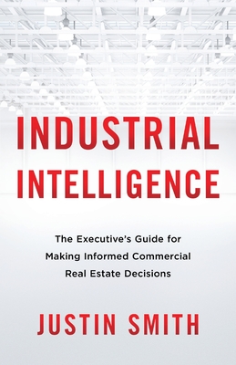 Industrial Intelligence: The Executive's Guide for Making Informed Commercial Real Estate Decisions - Smith, Justin