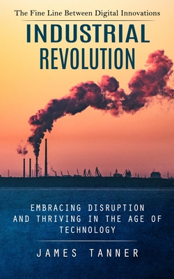 Industrial Revolution: The Fine Line Between Digital Innovations (Embracing Disruption and Thriving in the Age of Technology) - Tanner, James