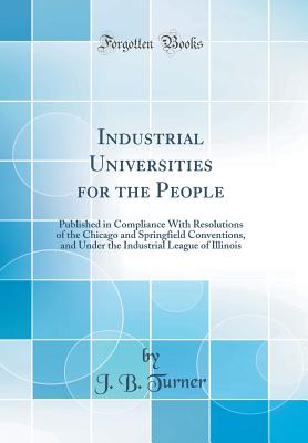Industrial Universities for the People: Published in Compliance with Resolutions of the Chicago and Springfield Conventions, and Under the Industrial League of Illinois (Classic Reprint) - Turner, J B