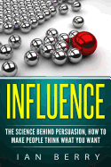 Influence: The Science Behind Persuasion: How to Make People Think What You Want
