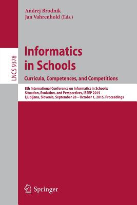 Informatics in Schools. Curricula, Competences, and Competitions: 8th International Conference on Informatics in Schools: Situation, Evolution, and Perspectives, ISSEP 2015, Ljubljana, Slovenia, September 28 - October 1, 2015, Proceedings - Brodnik, Andrej (Editor), and Vahrenhold, Jan (Editor)
