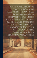 Inland Massachusetts Illustrated. A Concise Rsum of the Natural Features and Past History of the Counties of Hampden, Hampshire, Franklin, and Berkshire, Their Towns, Villages, and Cities, Together With a Condensed Summary of Their Industrial Advantages