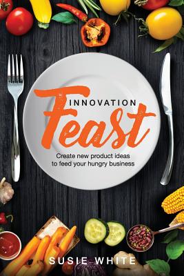 Innovation Feast: Create New Product Ideas to Feed Your Hungry Business - White, Susie