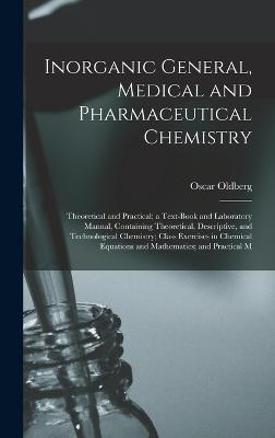 Inorganic General, Medical and Pharmaceutical Chemistry: Theoretical and Practical; a Text-Book and Laboratory Manual, Containing Theoretical, Descriptive, and Technological Chemistry; Class Exercises in Chemical Equations and Mathematics; and Practical M - Oldberg, Oscar