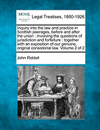 Inquiry Into the Law and Practice in Scottish Peerages, Before, and After the Union: Involving the Questions of Juridiction, and Forfeiture: Together With an Exposition of Our Genuine, Original Consistorial Law; Volume 1