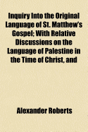 Inquiry Into the Original Language of St. Matthew's Gospel; With Relative Discussions on the Language of Palestine in the Time of Christ, and on the Origin of the Gospels