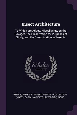 Insect Architecture: To Which Are Added, Miscellanies, on the Ravages, the Preservation for Purposes of Study, and the Classification, of Insects - Rennie, James, and Ncrs, Metcalf Collection