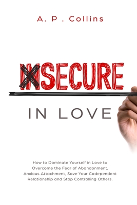 Insecure in Love: How to Dominate Yourself in Love to Overcome the Fear of Abandonment, Anxious Attachment, Save Your Codependent Relationship and Stop Controlling Others. - Collins, A P