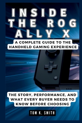 Inside the Rog Ally X: A Complete Guide to the Handheld Gaming Experience: The Story, Performance, and What Every Buyer Needs to Know Before Choosing - K Smith, Tom