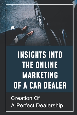 Insights Into The Online Marketing Of A Car Dealer: Creation Of A Perfect Dealership: Compel Shoppers To Take Action - Hernon, Jesus