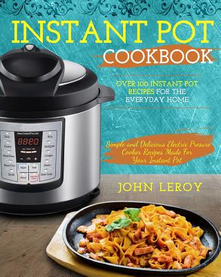 Instant Pot Cookbook: Over 100 Instant Pot Recipes for the Everyday Home Simple and Delicious Electric Pressure Cooker Recipes Made for Your Instant Pot - Leroy, John