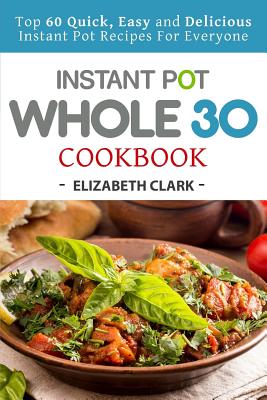 Instant Pot Whole 30 Cookbook: Top 60 Quick, Easy and Delicious Instant Pot Recipes for Everyone - Clark, Elizabeth