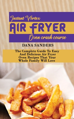 Instant Vortex Air Fryer Oven Crash Course: The Complete Guide To Easy And Delicious Air Fryer Oven Recipes That Your Whole Family Will Love - Sanders, Dana