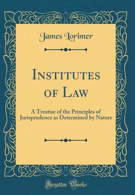 Institutes of Law: A Treatise of the Principles of Jurisprudence as Determined by Nature (Classic Reprint) - Lorimer, James